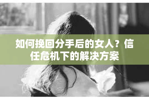 如何挽回分手后的女人?信任危机下的解决方案 如何挽回分手后的女人?信任危机下的解决方案
