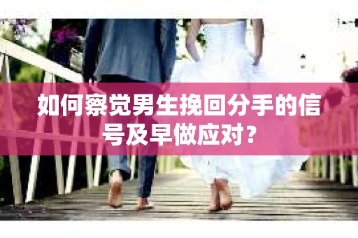 如何察觉男生挽回分手的信号及早做应对？
