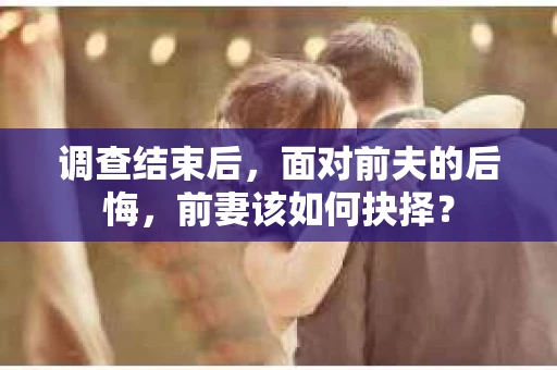 调查结束后，面对前夫的后悔，前妻该如何抉择？