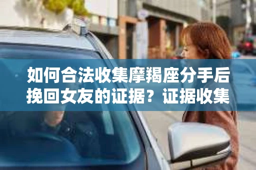 如何合法收集摩羯座分手后挽回女友的证据？证据收集策略与法律风险防范
