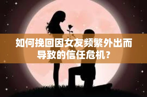 如何挽回因女友频繁外出而导致的信任危机？