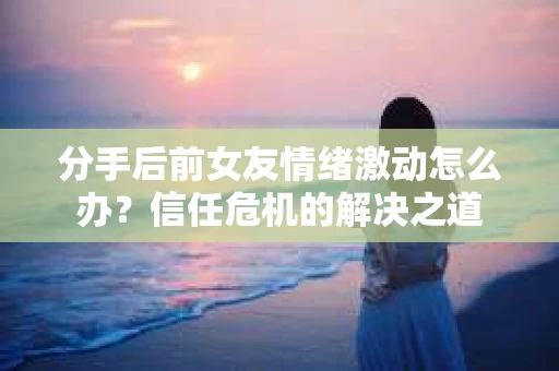 分手后前女友情绪激动怎么办？信任危机的解决之道