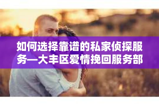 如何选择靠谱的私家侦探服务—大丰区爱情挽回服务部选择指南