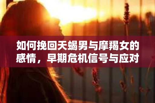 如何挽回天蝎男与摩羯女的感情,早期危机信号与应对策略 如何挽回天蝎男与摩羯女的感情,早期危机信号与应对策略