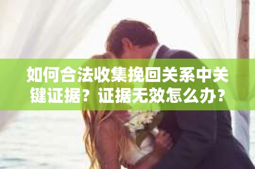 如何合法收集挽回关系中关键证据?证据无效怎么办? 如何合法收集挽回关系中关键证据?证据无效怎么办?