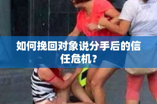 如何挽回对象说分手后的信任危机？