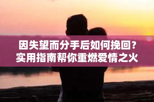因失望而分手后如何挽回？实用指南帮你重燃爱情之火