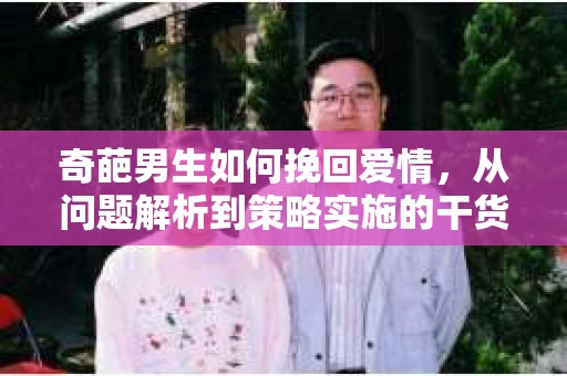 奇葩男生如何挽回爱情,从问题解析到策略实施的干货指南 奇葩男生如何挽回爱情,从问题解析到策略实施的干货指南