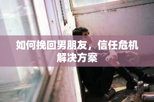 如何挽回男朋友,信任危机解决方案 如何挽回男朋友,信任危机解决方案