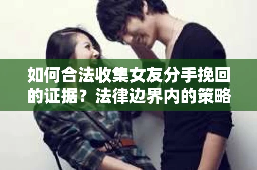 如何合法收集女友分手挽回的证据？法律边界内的策略与技巧