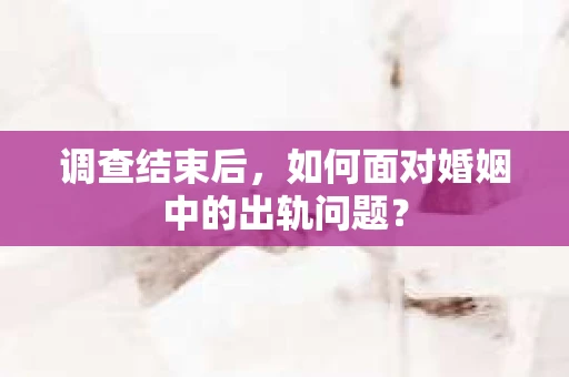 调查结束后，如何面对婚姻中的出轨问题？