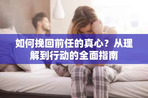 如何挽回前任的真心？从理解到行动的全面指南