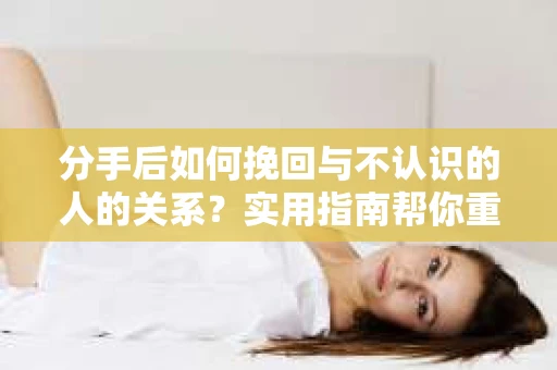 分手后如何挽回与不认识的人的关系?实用指南帮你重拾失去的联结 分手后如何挽回与不认识的人的关系?实用指南帮你重拾失去的联结