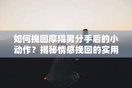 如何挽回摩羯男分手后的小动作?揭秘情感挽回的实用策略 如何挽回摩羯男分手后的小动作?揭秘情感挽回的实用策略