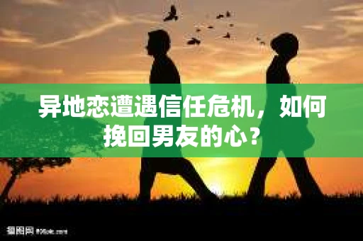 异地恋遭遇信任危机，如何挽回男友的心？