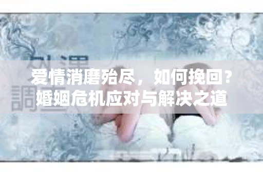 爱情消磨殆尽，如何挽回？婚姻危机应对与解决之道
