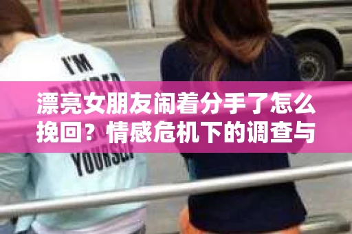 漂亮女朋友闹着分手了怎么挽回？情感危机下的调查与应对策略