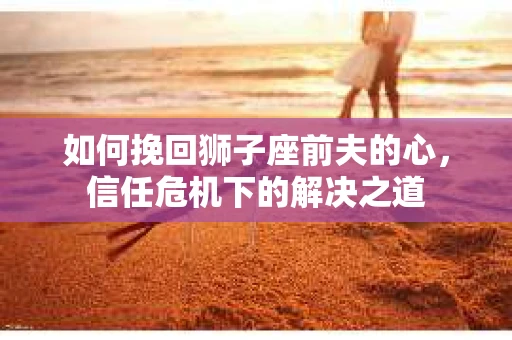 如何挽回狮子座前夫的心,信任危机下的解决之道 如何挽回狮子座前夫的心,信任危机下的解决之道