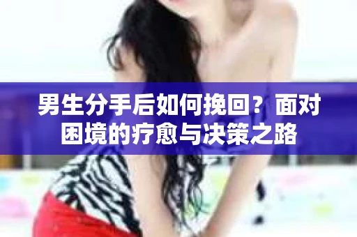 男生分手后如何挽回？面对困境的疗愈与决策之路