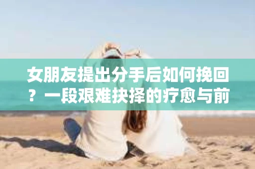 女朋友提出分手后如何挽回？一段艰难抉择的疗愈与前行之路