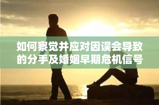 如何察觉并应对因误会导致的分手及婚姻早期危机信号？