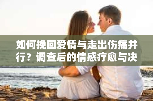 如何挽回爱情与走出伤痛并行？调查后的情感疗愈与决策指南