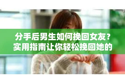 分手后男生如何挽回女友？实用指南让你轻松挽回她的心