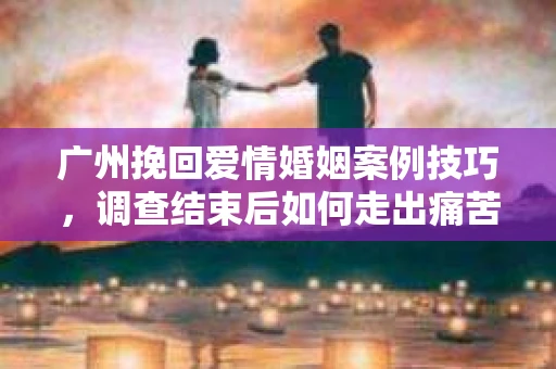 广州挽回爱情婚姻案例技巧，调查结束后如何走出痛苦并做出明智决策？