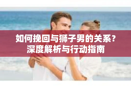 如何挽回与狮子男的关系？深度解析与行动指南