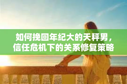 如何挽回年纪大的天秤男，信任危机下的关系修复策略