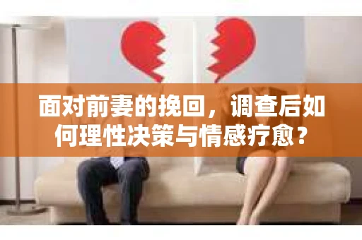 面对前妻的挽回，调查后如何理性决策与情感疗愈？