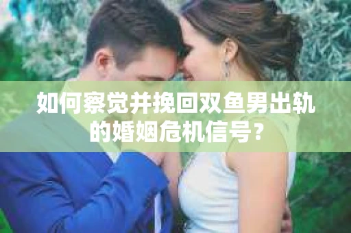 如何察觉并挽回双鱼男出轨的婚姻危机信号？