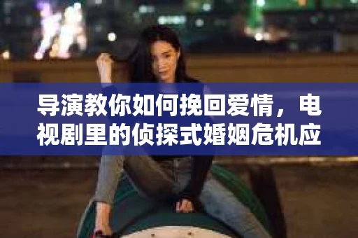 导演教你如何挽回爱情，电视剧里的侦探式婚姻危机应对法