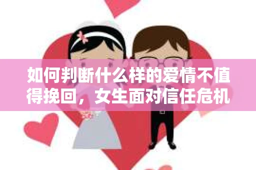 如何判断什么样的爱情不值得挽回，女生面对信任危机怎么办？