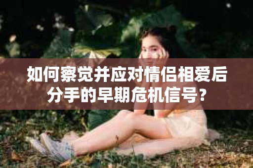 如何察觉并应对情侣相爱后分手的早期危机信号? 如何察觉并应对情侣相爱后分手的早期危机信号?