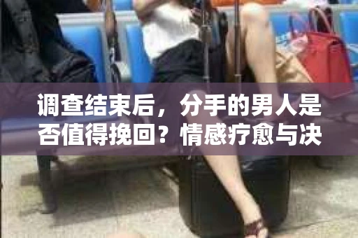 调查结束后，分手的男人是否值得挽回？情感疗愈与决策之路