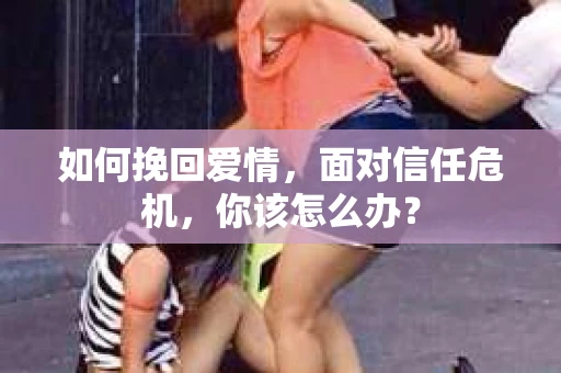 如何挽回爱情，面对信任危机，你该怎么办？