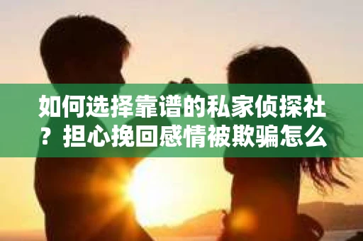 如何选择靠谱的私家侦探社？担心挽回感情被欺骗怎么办？