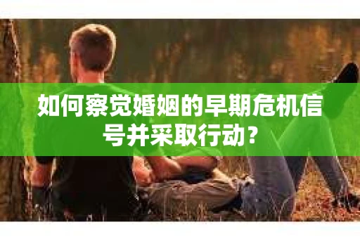 如何察觉婚姻的早期危机信号并采取行动？