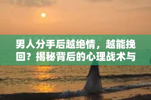 男人分手后越绝情，越能挽回？揭秘背后的心理战术与实际操作
