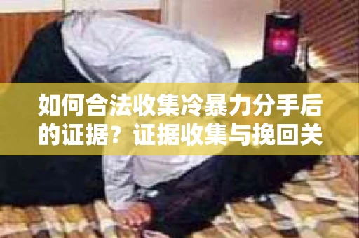 如何合法收集冷暴力分手后的证据？证据收集与挽回关系怎么办？