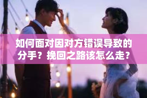 如何面对因对方错误导致的分手？挽回之路该怎么走？