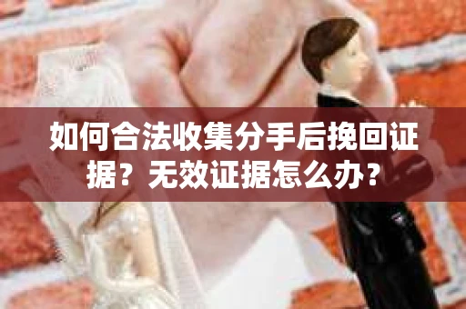 如何合法收集分手后挽回证据？无效证据怎么办？