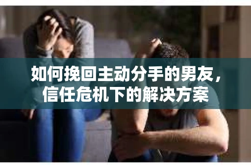 如何挽回主动分手的男友，信任危机下的解决方案