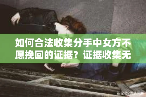 如何合法收集分手中女方不愿挽回的证据？证据收集无效怎么办？