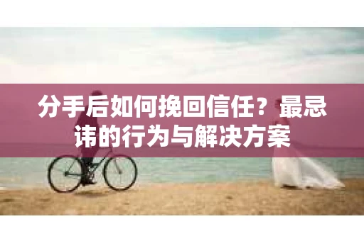 分手后如何挽回信任？最忌讳的行为与解决方案