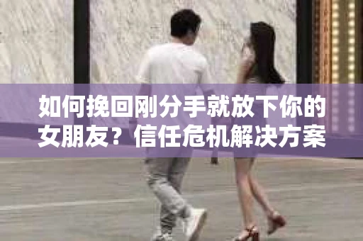 如何挽回刚分手就放下你的女朋友？信任危机解决方案