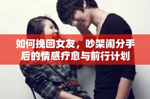 如何挽回女友，吵架闹分手后的情感疗愈与前行计划