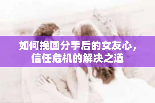 如何挽回分手后的女友心，信任危机的解决之道