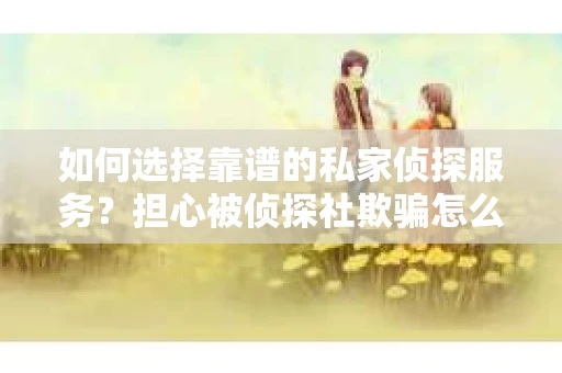 如何选择靠谱的私家侦探服务？担心被侦探社欺骗怎么办？